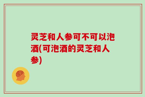 灵芝和人参可不可以泡酒(可泡酒的灵芝和人参)