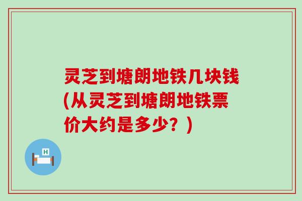 灵芝到塘朗地铁几块钱(从灵芝到塘朗地铁票价大约是多少？)