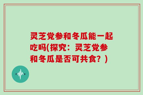 灵芝党参和冬瓜能一起吃吗(探究：灵芝党参和冬瓜是否可共食？)