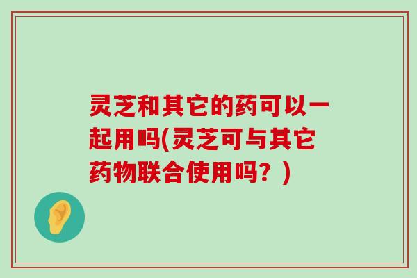 灵芝和其它的药可以一起用吗(灵芝可与其它联合使用吗？)