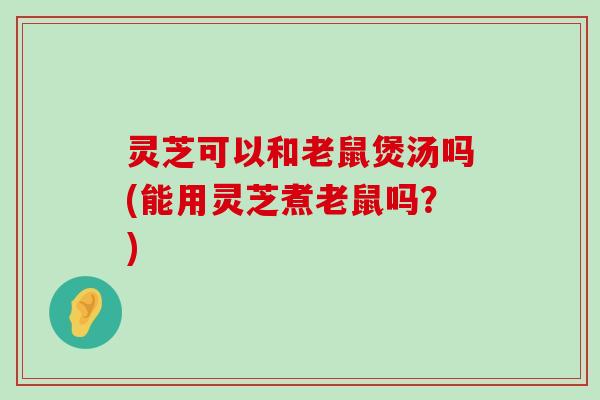 灵芝可以和老鼠煲汤吗(能用灵芝煮老鼠吗？)