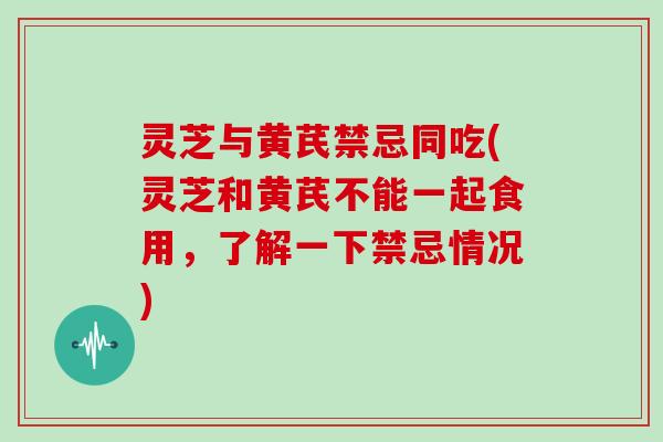 灵芝与黄芪禁忌同吃(灵芝和黄芪不能一起食用，了解一下禁忌情况)