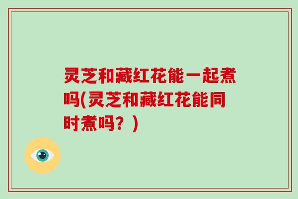 灵芝和藏红花能一起煮吗(灵芝和藏红花能同时煮吗？)