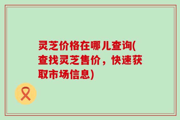 灵芝价格在哪儿查询(查找灵芝售价，快速获取市场信息)