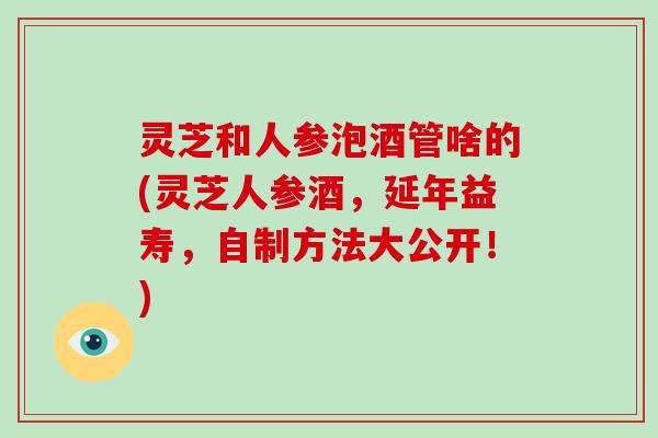 灵芝和人参泡酒管啥的(灵芝人参酒，延年益寿，自制方法大公开！)