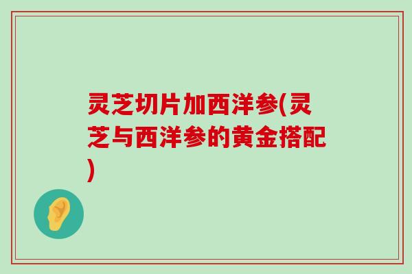 灵芝切片加西洋参(灵芝与西洋参的黄金搭配)