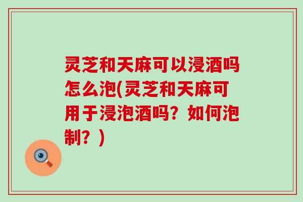 灵芝和天麻可以浸酒吗怎么泡(灵芝和天麻可用于浸泡酒吗？如何泡制？)