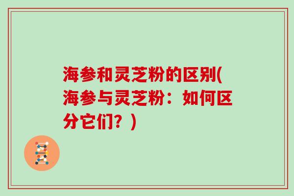 海参和灵芝粉的区别(海参与灵芝粉：如何区分它们？)