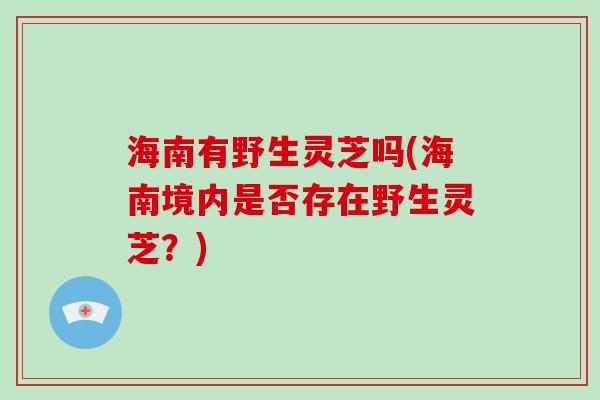 海南有野生灵芝吗(海南境内是否存在野生灵芝？)