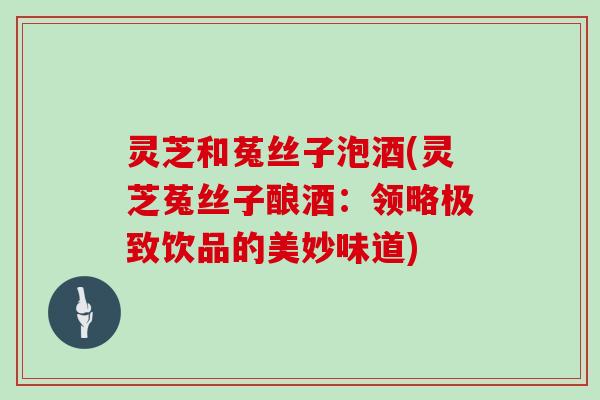 灵芝和菟丝子泡酒(灵芝菟丝子酿酒：领略极致饮品的美妙味道)