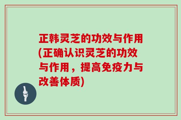 正韩灵芝的功效与作用(正确认识灵芝的功效与作用，提高免疫力与改善体质)