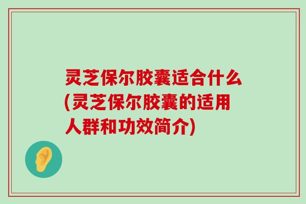 灵芝保尔胶囊适合什么(灵芝保尔胶囊的适用人群和功效简介)