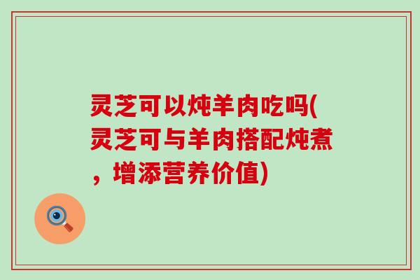 灵芝可以炖羊肉吃吗(灵芝可与羊肉搭配炖煮，增添营养价值)