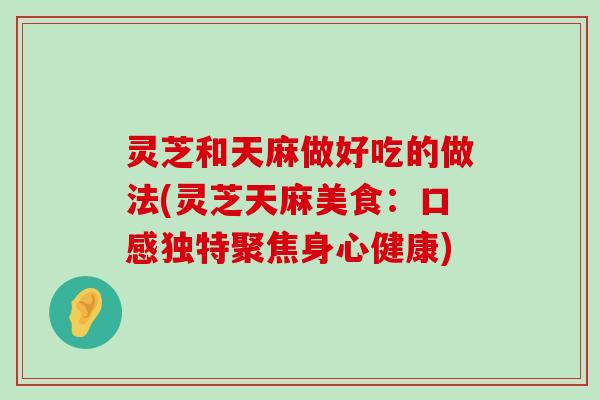 灵芝和天麻做好吃的做法(灵芝天麻美食：口感独特聚焦身心健康)