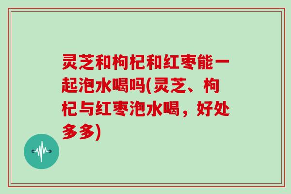 灵芝和枸杞和红枣能一起泡水喝吗(灵芝、枸杞与红枣泡水喝，好处多多)