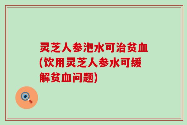 灵芝人参泡水可贫(饮用灵芝人参水可缓解贫问题)