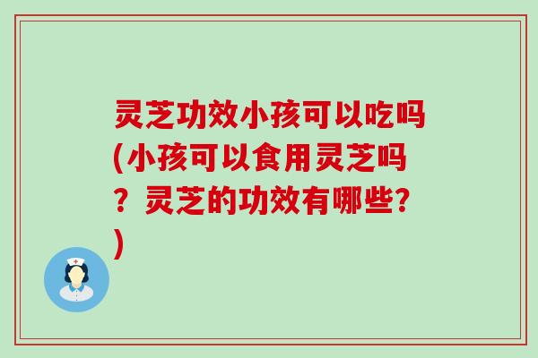 灵芝功效小孩可以吃吗(小孩可以食用灵芝吗？灵芝的功效有哪些？)