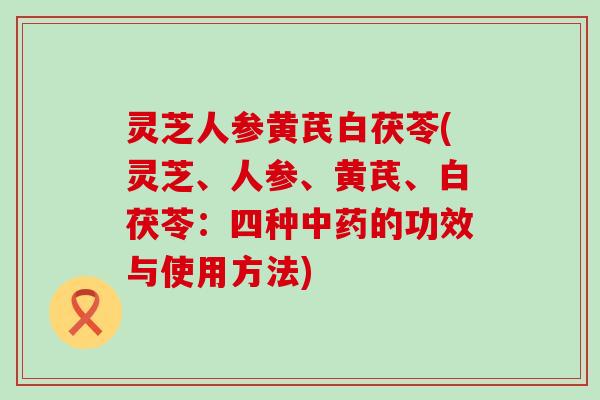 灵芝人参黄芪白茯苓(灵芝、人参、黄芪、白茯苓：四种的功效与使用方法)