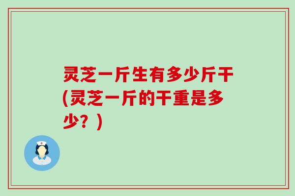 灵芝一斤生有多少斤干(灵芝一斤的干重是多少？)