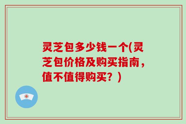 灵芝包多少钱一个(灵芝包价格及购买指南，值不值得购买？)