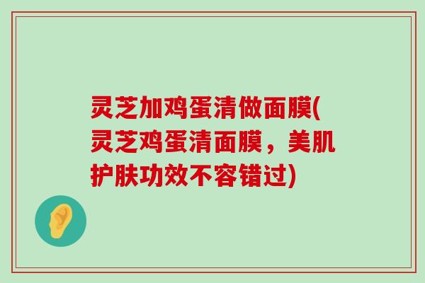 灵芝加鸡蛋清做面膜(灵芝鸡蛋清面膜，美肌护肤功效不容错过)