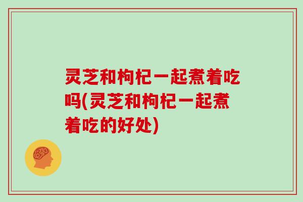 灵芝和枸杞一起煮着吃吗(灵芝和枸杞一起煮着吃的好处)