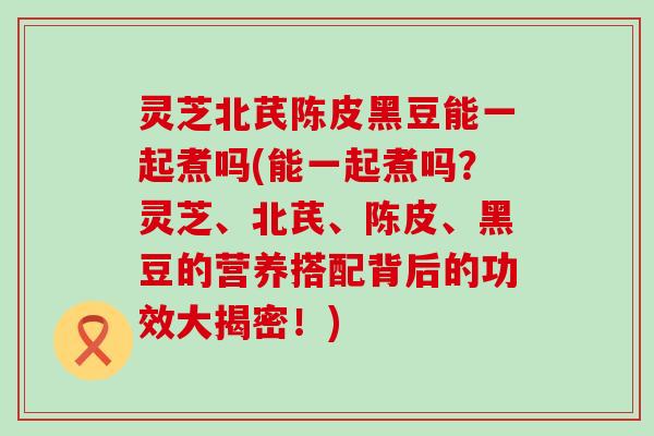 灵芝北芪陈皮黑豆能一起煮吗(能一起煮吗？灵芝、北芪、陈皮、黑豆的营养搭配背后的功效大揭密！)