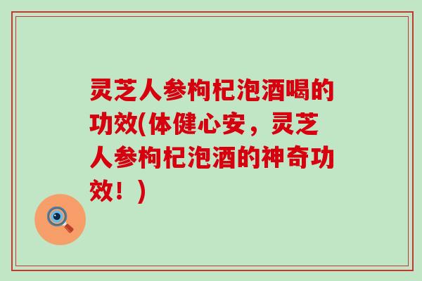 灵芝人参枸杞泡酒喝的功效(体健心安，灵芝人参枸杞泡酒的神奇功效！)