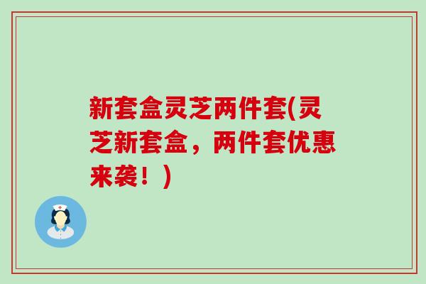 新套盒灵芝两件套(灵芝新套盒，两件套优惠来袭！)