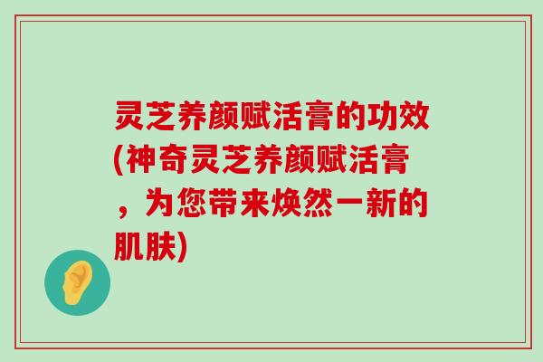 灵芝养颜赋活膏的功效(神奇灵芝养颜赋活膏，为您带来焕然一新的)