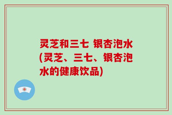 灵芝和三七 银杏泡水(灵芝、三七、银杏泡水的健康饮品)