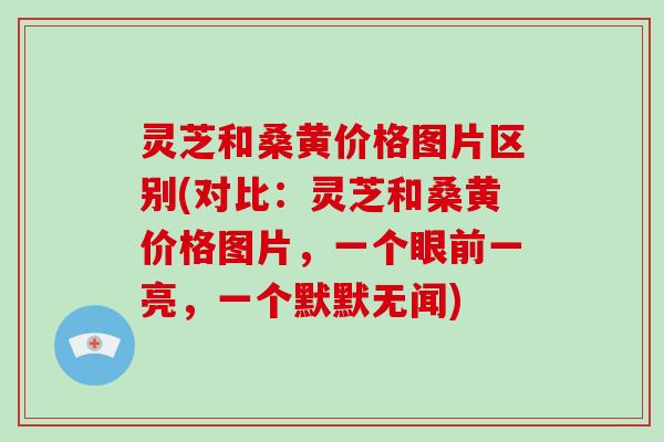 灵芝和桑黄价格图片区别(对比：灵芝和桑黄价格图片，一个眼前一亮，一个默默无闻)