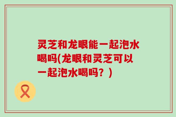 灵芝和龙眼能一起泡水喝吗(龙眼和灵芝可以一起泡水喝吗？)