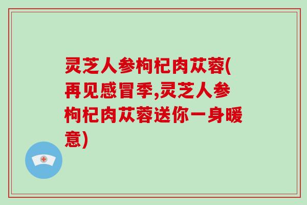 灵芝人参枸杞肉苁蓉(再见季,灵芝人参枸杞肉苁蓉送你一身暖意)