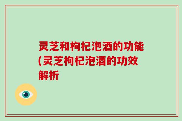 灵芝和枸杞泡酒的功能(灵芝枸杞泡酒的功效解析