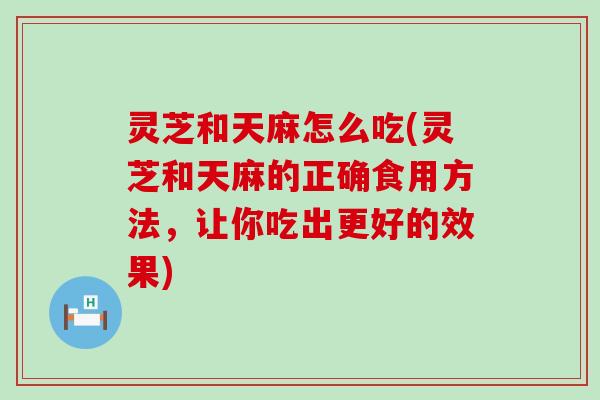 灵芝和天麻怎么吃(灵芝和天麻的正确食用方法，让你吃出更好的效果)