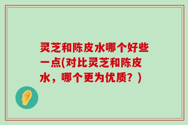 灵芝和陈皮水哪个好些一点(对比灵芝和陈皮水，哪个更为优质？)