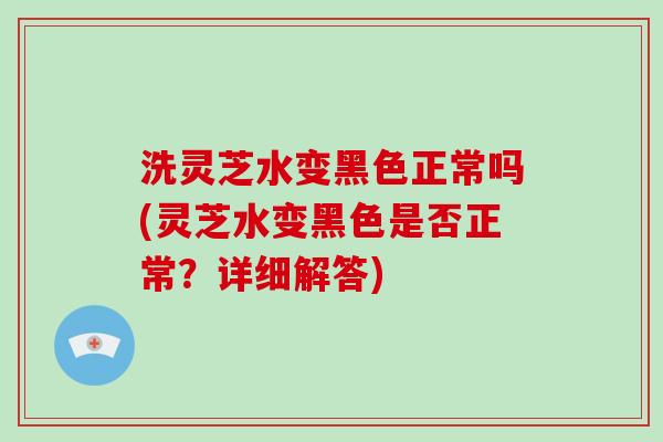 洗灵芝水变黑色正常吗(灵芝水变黑色是否正常？详细解答)