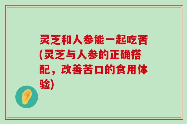 灵芝和人参能一起吃苦(灵芝与人参的正确搭配，改善苦口的食用体验)