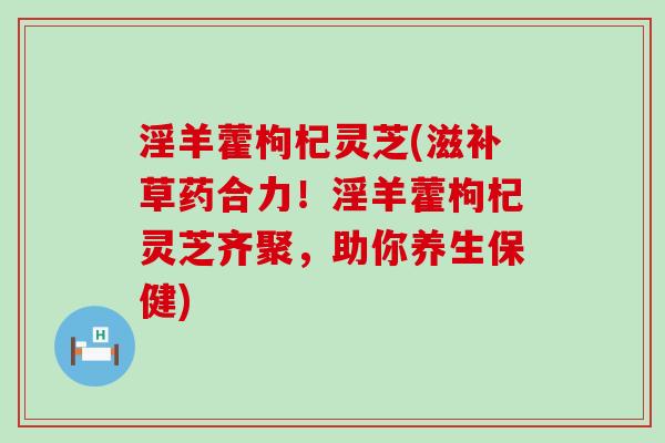 淫羊藿枸杞灵芝(滋补草药合力！淫羊藿枸杞灵芝齐聚，助你养生保健)