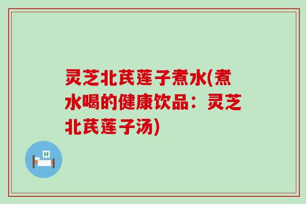 灵芝北芪莲子煮水(煮水喝的健康饮品：灵芝北芪莲子汤)