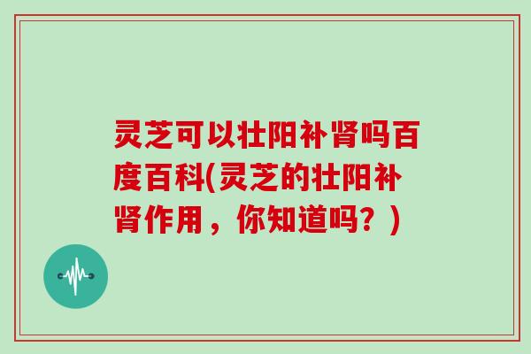 灵芝可以壮阳补吗百度百科(灵芝的壮阳补作用，你知道吗？)