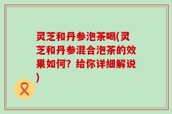 灵芝和丹参泡茶喝(灵芝和丹参混合泡茶的效果如何？给你详细解说)