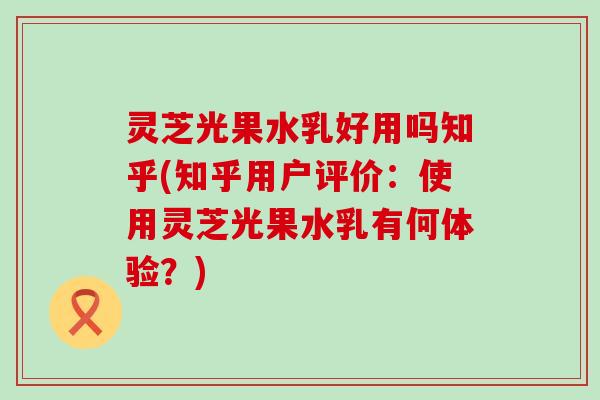 灵芝光果水乳好用吗知乎(知乎用户评价：使用灵芝光果水乳有何体验？)