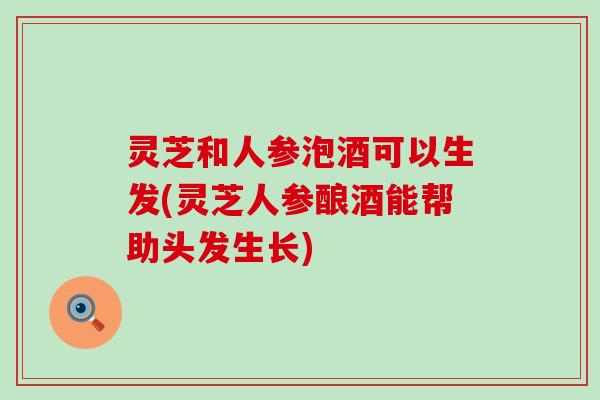 灵芝和人参泡酒可以生发(灵芝人参酿酒能帮助头发生长)