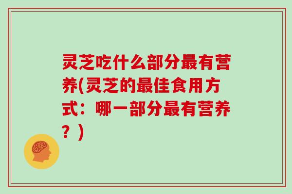 灵芝吃什么部分有营养(灵芝的佳食用方式：哪一部分有营养？)