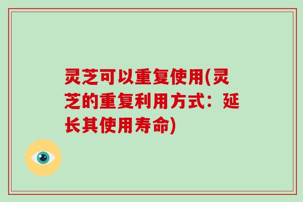 灵芝可以重复使用(灵芝的重复利用方式：延长其使用寿命)