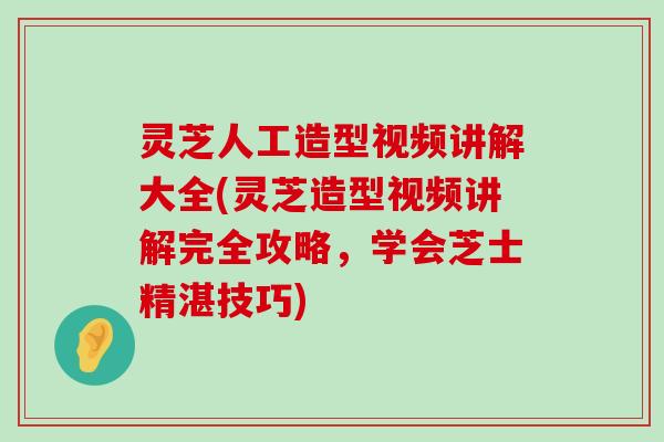 灵芝人工造型视频讲解大全(灵芝造型视频讲解完全攻略，学会芝士精湛技巧)