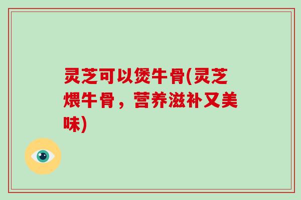 灵芝可以煲牛骨(灵芝煨牛骨，营养滋补又美味)