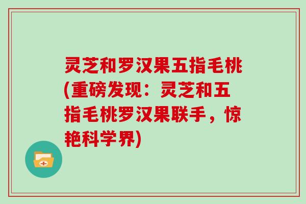 灵芝和罗汉果五指毛桃(重磅发现：灵芝和五指毛桃罗汉果联手，惊艳科学界)